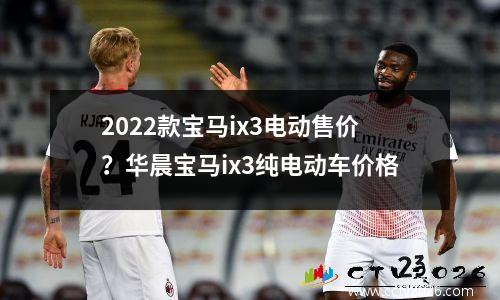 2022款宝马ix3电动售价？华晨宝马ix3纯电动车价格
