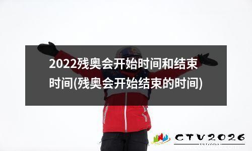 2022残奥会开始时间和结束时间(残奥会开始结束的时间)