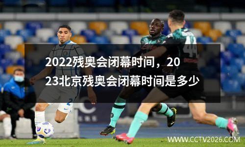 2022残奥会闭幕时间，2023北京残奥会闭幕时间是多少
