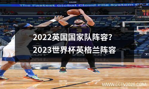2022英国国家队阵容？2023世界杯英格兰阵容
