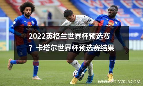 2022英格兰世界杯预选赛？卡塔尔世界杯预选赛结果