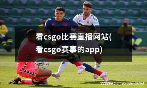 看csgo比赛直播网站(看csgo赛事的app)