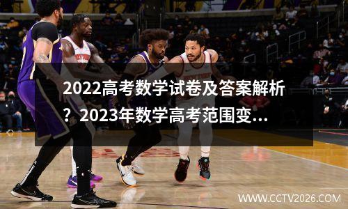 2022高考数学试卷及答案解析？2023年数学高考范围变了哪些