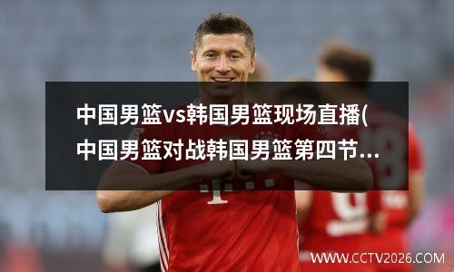 中国男篮vs韩国男篮现场直播(中国男篮对战韩国男篮第四节20分逆转)
