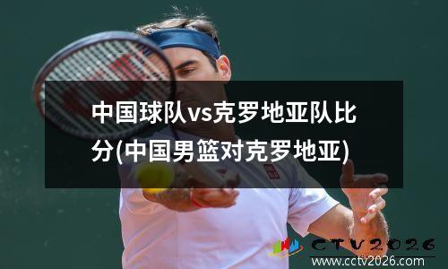 中国球队vs克罗地亚队比分(中国男篮对克罗地亚)