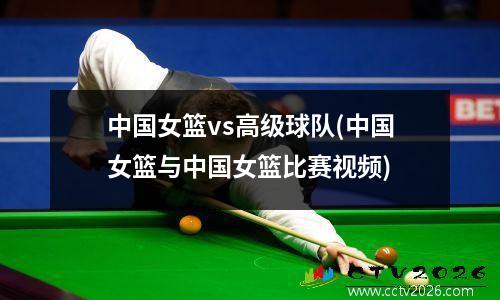 中国女篮vs高级球队(中国女篮与中国女篮比赛视频)