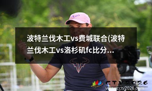 波特兰伐木工vs费城联合(波特兰伐木工vs洛杉矶fc比分)