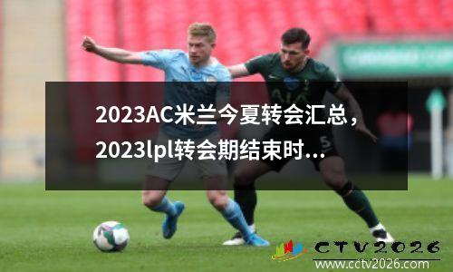 2023AC米兰今夏转会汇总，2023lpl转会期结束时间