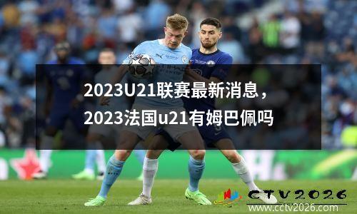 2023U21联赛最新消息，2023法国u21有姆巴佩吗