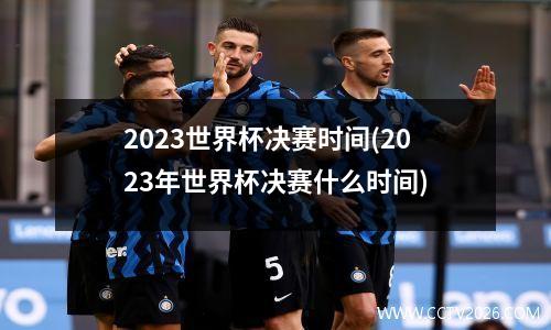 2023世界杯决赛时间(2023年世界杯决赛什么时间)