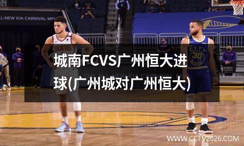 城南FCVS广州恒大进球(广州城对广州恒大)
