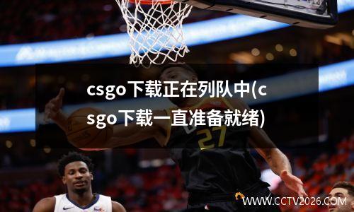 csgo下载正在列队中(csgo下载一直准备就绪)