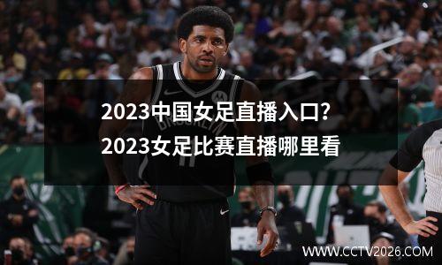 2023中国女足直播入口？2023女足比赛直播哪里看