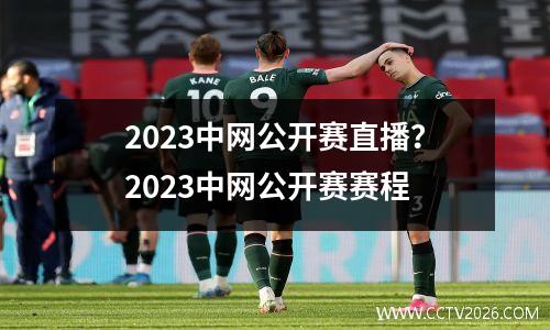 2023中网公开赛直播？2023中网公开赛赛程