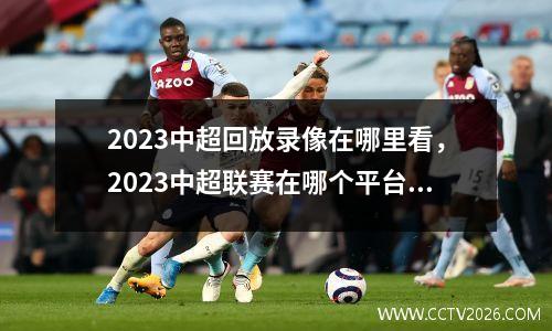 2023中超回放录像在哪里看，2023中超联赛在哪个平台直播
