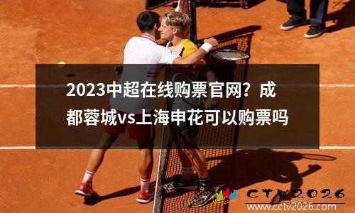2023中超在线购票官网？成都蓉城vs上海申花可以购票吗
