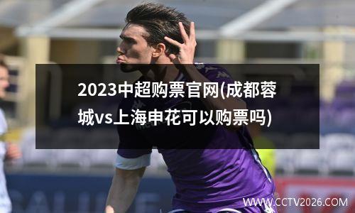 2023中超购票官网(成都蓉城vs上海申花可以购票吗)