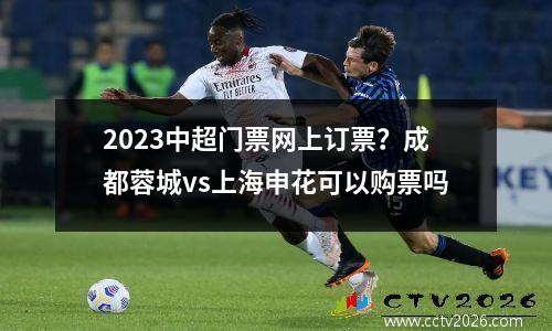 2023中超门票网上订票？成都蓉城vs上海申花可以购票吗