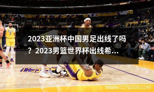 2023亚洲杯中国男足出线了吗？2023男篮世界杯出线希望大吗