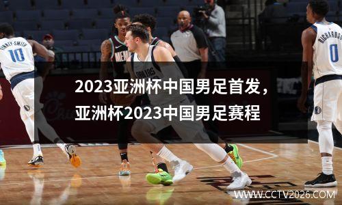 2023亚洲杯中国男足首发，亚洲杯2023中国男足赛程
