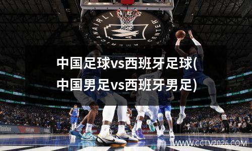 中国足球vs西班牙足球(中国男足vs西班牙男足)