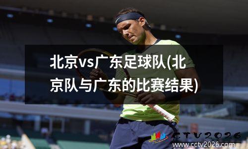 北京vs广东足球队(北京队与广东的比赛结果)