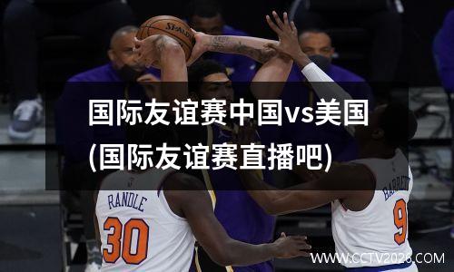 国际友谊赛中国vs美国(国际友谊赛直播吧)