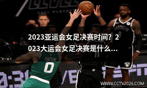 2023亚运会女足决赛时间？2023大运会女足决赛是什么时间