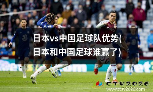 日本vs中国足球队优势(日本和中国足球谁赢了)