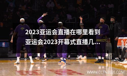 2023亚运会直播在哪里看到 亚运会2023开幕式直播几点开始