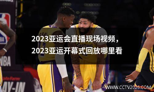 2023亚运会直播现场视频，2023亚运开幕式回放哪里看