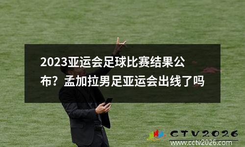 2023亚运会足球比赛结果公布？孟加拉男足亚运会出线了吗