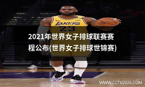 2021年世界女子排球联赛赛程公布(世界女子排球世锦赛)