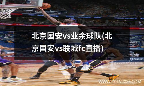 北京国安vs业余球队(北京国安vs联城fc直播)