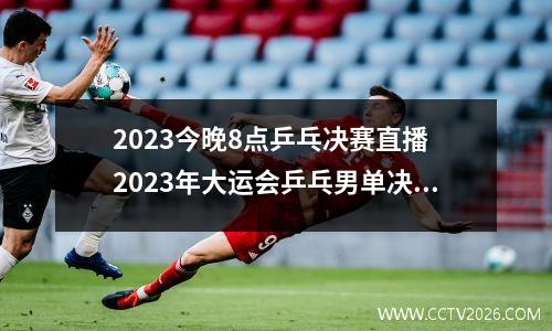 2023今晚8点乒乓决赛直播 2023年大运会乒乓男单决赛时间