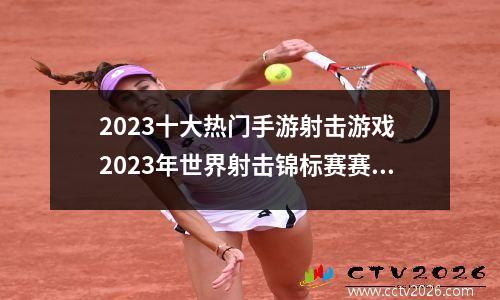 2023十大热门手游射击游戏 2023年世界射击锦标赛赛程