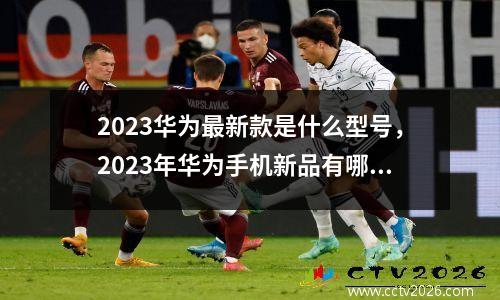 2023华为最新款是什么型号，2023年华为手机新品有哪些