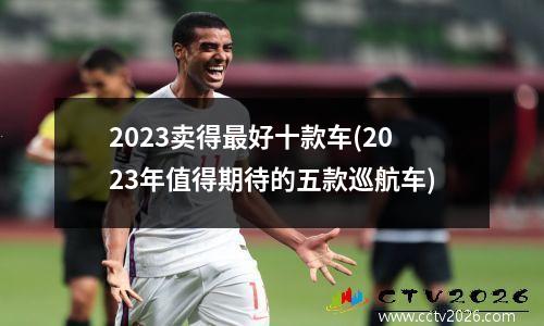 2023卖得最好十款车(2023年值得期待的五款巡航车)