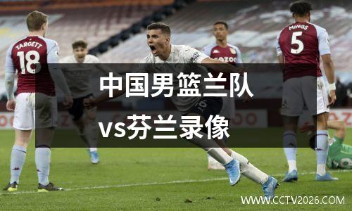 中国男篮兰队vs芬兰录像