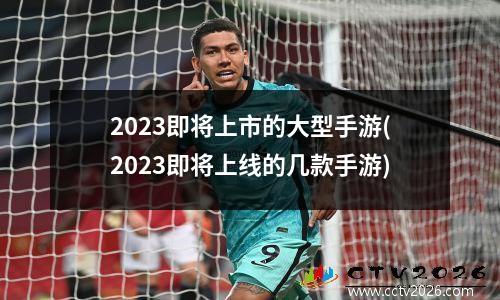 2023即将上市的大型手游(2023即将上线的几款手游)