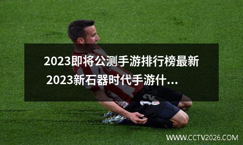 2023即将公测手游排行榜最新 2023新石器时代手游什么时候公测