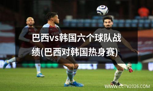 巴西vs韩国六个球队战绩(巴西对韩国热身赛)