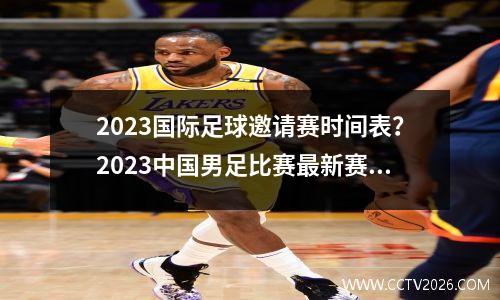 2023国际足球邀请赛时间表？2023中国男足比赛最新赛程时间