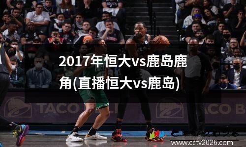 2017年恒大vs鹿岛鹿角(直播恒大vs鹿岛)