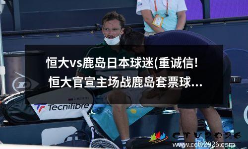 恒大vs鹿岛日本球迷(重诚信! 恒大官宣主场战鹿岛套票球迷可免费进场观看)
