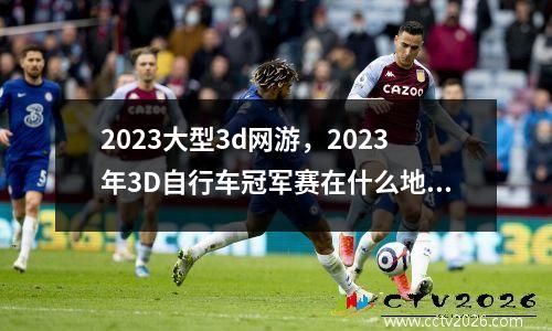 2023大型3d网游，2023年3D自行车冠军赛在什么地方直播