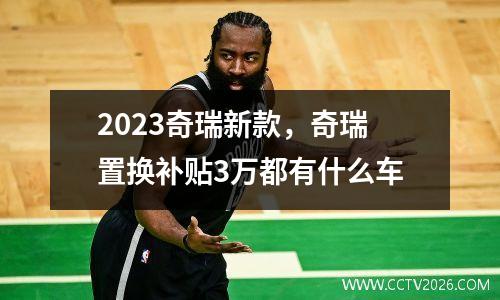 2023奇瑞新款，奇瑞置换补贴3万都有什么车
