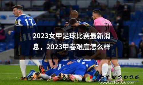 2023女甲足球比赛最新消息，2023甲卷难度怎么样
