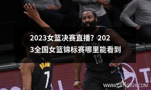 2023女篮决赛直播？2023全国女篮锦标赛哪里能看到