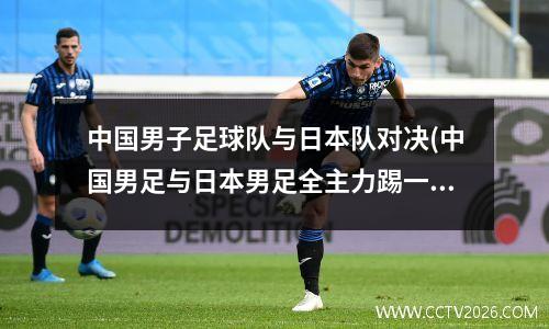 中国男子足球队与日本队对决(中国男足与日本男足全主力踢一场)